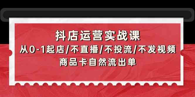 抖店运营实战课：从0-1起店/不直播/不投流/不发视频/商品卡自然流出单-唐人网创