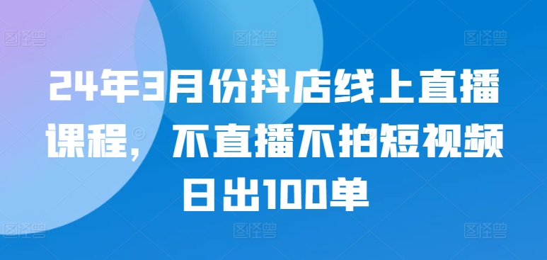 24年3月份抖店线上直播课程，不直播不拍短视频日出100单-唐人网创