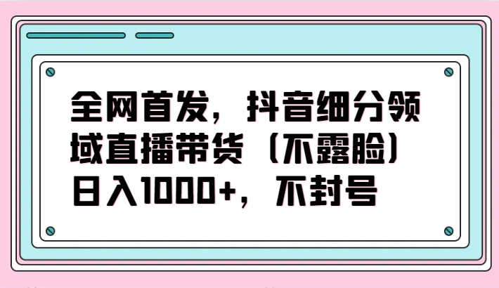 全网首发，抖音细分领域直播带货（不露脸）项目，日入1000+，不封号-唐人网创