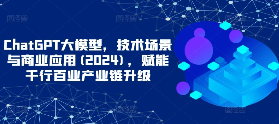 ChatGPT大模型，技术场景与商业应用(2024)，赋能千行百业产业链升级-唐人网创