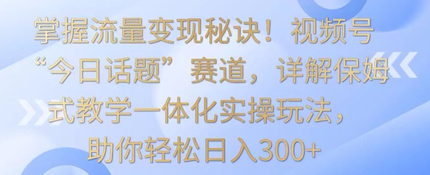 掌握流量变现秘诀！视频号“今日话题”赛道，详解保姆式教学一体化实操玩法，助你轻松日入300+-唐人网创