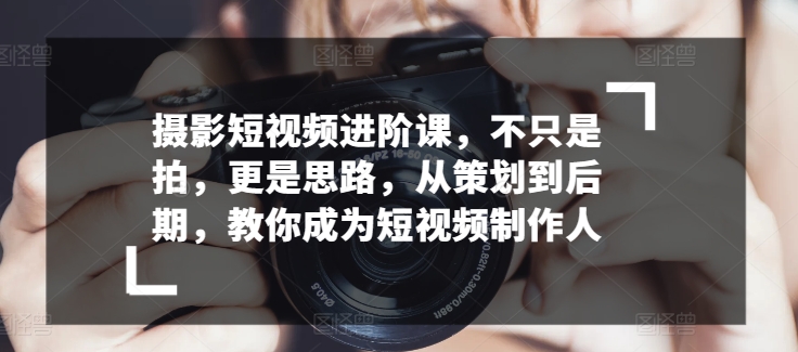 摄影短视频进阶课，不只是拍，更是思路，从策划到后期，教你成为短视频制作人-唐人网创