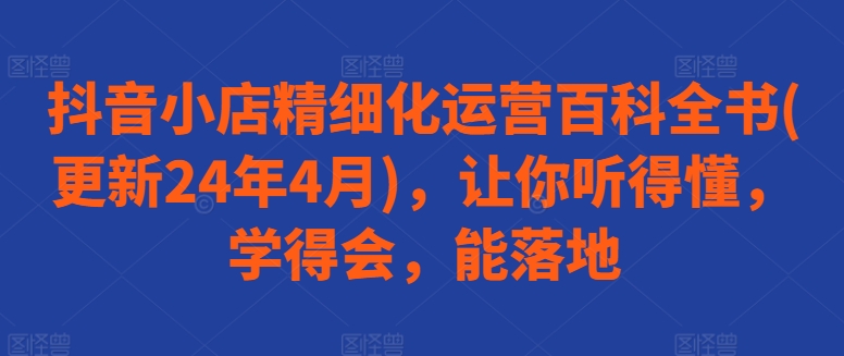 抖音小店精细化运营百科全书(更新24年4月)，让你听得懂，学得会，能落地-唐人网创