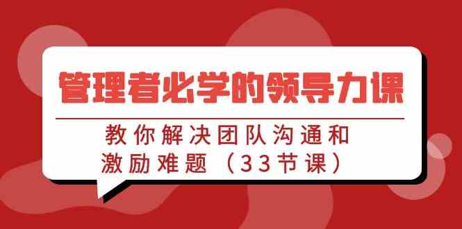 （9124期）管理者必学的领导力课：教你解决团队沟通和激励难题（33节课）-唐人网创