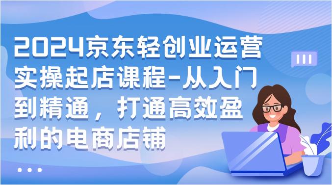 2024京东轻创业运营实操起店课程-从入门到精通，打通高效盈利的电商店铺-唐人网创