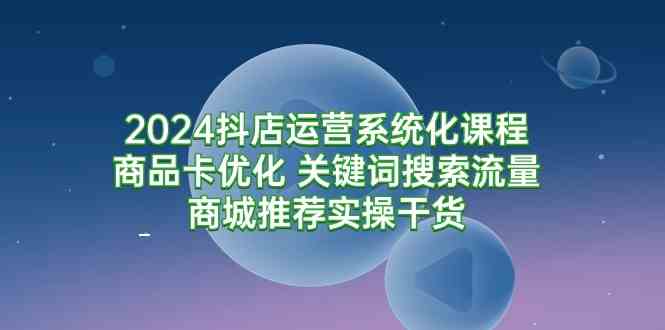 （9438期）2024抖店运营系统化课程：商品卡优化 关键词搜索流量商城推荐实操干货-唐人网创