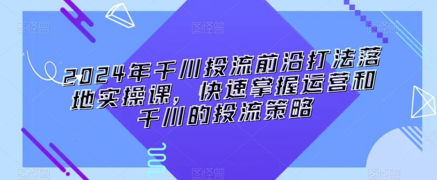 2024年千川投流前沿打法落地实操课，快速掌握运营和千川的投流策略-唐人网创